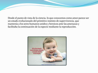 Desde el punto de vista de la ciencia, lo que conocemos como amor parece ser
un estado evolucionado del primitivo instinto de supervivencia, que
mantenía a los seres humanos unidos y heroicos ante las amenazas y
facilitaba la continuación de la especie mediante la reproducción.
 