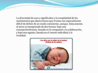 La diversidad de usos y significados y la complejidad de los
sentimientos que abarca hacen que el amor sea especialmente
difícil de definir de un modo consistente, aunque, básicamente,
el amor es interpretado de dos formas: bajo una
concepciónaltruista, basada en la compasión y la colaboración,
y bajo otra egoísta, basada en el interés individual y la
rivalidad.
 