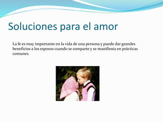 Soluciones para el amor
La fe es muy importante en la vida de una persona y puede dar grandes
beneficios a los esposos cuando se comparte y se manifiesta en prácticas
comunes.
 