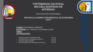 UNIVERSIDAD NACIONAL
MICAELA BASTIDAS DE
APURIMAC
FACULTAD DE INGENIERIA
“ESCUELAACADEMICA PROFESIONAL DE INGENIERIA
CIVIL”
CURSO: CONCRETO ARMADO
DOCENTE: ING. OSWALD CASAVERDE LOPEZ
TEMA:
INTEGRANTES:
• ABARCA PONCE EDSOM DAVID 181427
• VALENZUELA CONTRERAS SIXTO J. 181482
• AVALOS ARIAS KAREN 181429
• HUAMANRIMACHI HUAMAN NICOL M. 181453
 