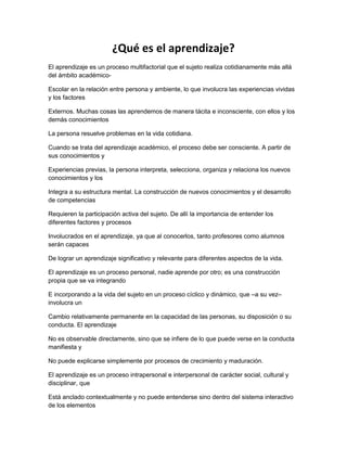 ¿Qué es el aprendizaje? 
El aprendizaje es un proceso multifactorial que el sujeto realiza cotidianamente más allá 
del ámbito académico- 
Escolar en la relación entre persona y ambiente, lo que involucra las experiencias vividas 
y los factores 
Externos. Muchas cosas las aprendemos de manera tácita e inconsciente, con ellos y los 
demás conocimientos 
La persona resuelve problemas en la vida cotidiana. 
Cuando se trata del aprendizaje académico, el proceso debe ser consciente. A partir de 
sus conocimientos y 
Experiencias previas, la persona interpreta, selecciona, organiza y relaciona los nuevos 
conocimientos y los 
Integra a su estructura mental. La construcción de nuevos conocimientos y el desarrollo 
de competencias 
Requieren la participación activa del sujeto. De allí la importancia de entender los 
diferentes factores y procesos 
Involucrados en el aprendizaje, ya que al conocerlos, tanto profesores como alumnos 
serán capaces 
De lograr un aprendizaje significativo y relevante para diferentes aspectos de la vida. 
El aprendizaje es un proceso personal, nadie aprende por otro; es una construcción 
propia que se va integrando 
E incorporando a la vida del sujeto en un proceso cíclico y dinámico, que –a su vez– 
involucra un 
Cambio relativamente permanente en la capacidad de las personas, su disposición o su 
conducta. El aprendizaje 
No es observable directamente, sino que se infiere de lo que puede verse en la conducta 
manifiesta y 
No puede explicarse simplemente por procesos de crecimiento y maduración. 
El aprendizaje es un proceso intrapersonal e interpersonal de carácter social, cultural y 
disciplinar, que 
Está anclado contextualmente y no puede entenderse sino dentro del sistema interactivo 
de los elementos 
 