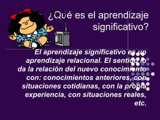 ¿Qué es el aprendizaje
                  significativo?

     El aprendizaje significativo es un
  aprendizaje relacional. El sentido lo
da la relación del nuevo conocimiento
  con: conocimientos anteriores, con
 situaciones cotidianas, con la propia
  experiencia, con situaciones reales,
                                    etc.
 