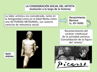 LA CONSIDERACIÓN SOCIAL DEL ARTISTA 
(evolución a lo largo de la historia) 
La labor artística era considerada, tanto en 
la Antigüedad como en la Edad Media como 
una ACTIVIDAD ARTESANAL, sus autores 
carecían de relevancia social. 
Renacimiento 
Barroco 
(s. XV-XVIII) 
Reconocimiento del 
carácter intelectual 
de la actividad artística. 
Consolidación de la figura 
del “artista”. 
Apolo 
Anónimo 
 
