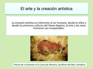 El arte y la creación artística 
La creación artística es inherente al ser humano, desde la niñez y 
desde las primeras culturas del Homo Sapiens, el arte y los seres 
humanos son inseparables. 
Pintura de un bisonte en la Cueva de Altamira, Santillana del Mar, Cantabria 
 