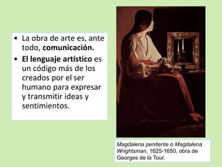 • La obra de arte es, ante 
todo, comunicación. 
• El lenguaje artístico es 
un código más de los 
creados por el ser 
humano para expresar 
y transmitir ideas y 
sentimientos. 
Magdalena penitente o Magdalena 
Wrightsman, 1625-1650, obra de 
Georges de la Tour. 
 