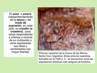 El autor o autora, 
independientemente 
de la época y del 
modo de 
expresión, es, ante 
todo, un creador (o 
creadora) , unas 
veces respondiendo 
a criterios o normas 
de su civilización y 
otras expresando 
sus ideas y 
sentimientos con 
mayor libertad. Pinturas rupestres de la Cueva de las Manos, 
Santa Cruz, Argentina. Estas pinturas rupestres, 
fechadas en el 7350 a. C., se encuentran entre las 
expresiones artísticas más antiguas de América. 
 