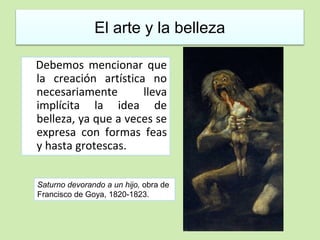El arte y la belleza 
Debemos mencionar que 
la creación artística no 
necesariamente lleva 
implícita la idea de 
belleza, ya que a veces se 
expresa con formas feas 
y hasta grotescas. 
Saturno devorando a un hijo, obra de 
Francisco de Goya, 1820-1823. 
 