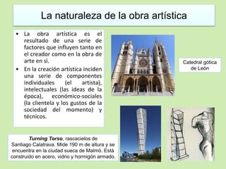 La naturaleza de la obra artística 
• La obra artística es el 
resultado de una serie de 
factores que influyen tanto en 
el creador como en la obra de 
arte en sí. 
• En la creación artística inciden 
una serie de componentes 
individuales (el artista), 
intelectuales (las ideas de la 
época), económico-sociales 
(la clientela y los gustos de la 
sociedad del momento) y 
técnicos. 
Catedral gótica 
de León 
Turning Torso, rascacielos de 
Santiago Calatrava. Mide 190 m de altura y se 
encuentra en la ciudad sueca de Malmö. Está 
construido en acero, vidrio y hormigón armado. 
 