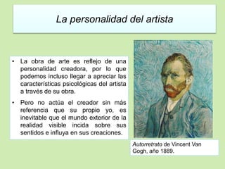 La personalidad del artista 
• La obra de arte es reflejo de una 
personalidad creadora, por lo que 
podemos incluso llegar a apreciar las 
características psicológicas del artista 
a través de su obra. 
• Pero no actúa el creador sin más 
referencia que su propio yo, es 
inevitable que el mundo exterior de la 
realidad visible incida sobre sus 
sentidos e influya en sus creaciones. 
Autorretrato de Vincent Van 
Gogh, año 1889. 
 