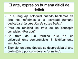 El arte, expresión humana difícil de 
definir 
• En el lenguaje coloquial cuando hablamos de 
arte nos referimos a la actividad humana 
dedicada a “la creación de cosas bellas”. 
• Pero en realidad se trata de un concepto 
complejo. ¿Por qué? 
• Se trata de un término que no es 
universalmente comprensible ni históricamente 
inmutable. 
• Ejemplo: en otros épocas se despreciaba el arte 
prehistórico por considerarlo “primitivo”. 
 