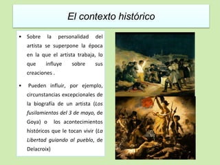 El contexto histórico 
• Sobre la personalidad del 
artista se superpone la época 
en la que el artista trabaja, lo 
que influye sobre sus 
creaciones . 
• Pueden influir, por ejemplo, 
circunstancias excepcionales de 
la biografía de un artista (Los 
fusilamientos del 3 de mayo, de 
Goya) o los acontecimientos 
históricos que le tocan vivir (La 
Libertad guiando al pueblo, de 
Delacroix) 
 