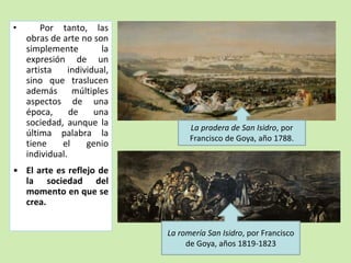 • Por tanto, las 
obras de arte no son 
simplemente la 
expresión de un 
artista individual, 
sino que traslucen 
además múltiples 
aspectos de una 
época, de una 
sociedad, aunque la 
última palabra la 
tiene el genio 
individual. 
• El arte es reflejo de 
la sociedad del 
momento en que se 
crea. 
La pradera de San Isidro, por 
Francisco de Goya, año 1788. 
La romería San Isidro, por Francisco 
de Goya, años 1819-1823 
 