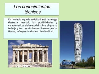 Los conocimientos 
técnicos 
En la medida que la actividad artística exige 
destreza manual, las posibilidades y 
características del material sobre el que se 
trabaja y los conocimientos técnicos que se 
tienen, influyen sin duda en la obra final. 
 