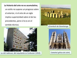 La historia del arte no es acumulativa, 
un estilo no supone un progreso sobre 
el anterior, ni el arte de un siglo 
implica superioridad sobre el de los 
precedentes, pero sí lo es en el 
sentido técnico. 
(Cromlech de Stonehenge 
Catedral gótica de León). 
La cité radieuse, del arquitecto Le Corbusier (1952) 
 