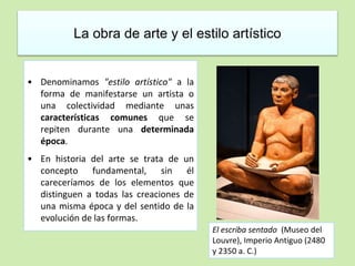 La obra de arte y el estilo artístico 
• Denominamos "estilo artístico" a la 
forma de manifestarse un artista o 
una colectividad mediante unas 
características comunes que se 
repiten durante una determinada 
época. 
• En historia del arte se trata de un 
concepto fundamental, sin él 
careceríamos de los elementos que 
distinguen a todas las creaciones de 
una misma época y del sentido de la 
evolución de las formas. 
El escriba sentado (Museo del 
Louvre), Imperio Antiguo (2480 
y 2350 a. C.) 
 