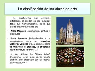 La clasificación de las obras de arte 
• La clasificación que debemos 
establecer, al quedar en ella incluidas 
todas sus manifestaciones, es la que 
divide a las obras de arte en: 
• Artes Mayores (arquitectura, pintura y 
escultura). 
• Artes Menores (subordinadas a la 
arquitectura, como los mosaicos, 
vidrieras, yeserías, etc., y exentas, como 
la miniatura, el grabado, la orfebrería, 
los esmaltes, la cerámica ...) 
• y, por último, las “Otras Artes” 
(fotografía, cartel, cine, cómic, diseño 
gráfico, arte producido con las nuevas 
tecnologías, etc.). 
 
