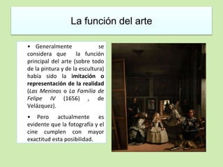 La función del arte 
• Generalmente se 
considera que la función 
principal del arte (sobre todo 
de la pintura y de la escultura) 
había sido la imitación o 
representación de la realidad 
(Las Meninas o La Familia de 
Felipe IV (1656) , de 
Velázquez). 
• Pero actualmente es 
evidente que la fotografía y el 
cine cumplen con mayor 
exactitud esta posibilidad. 
 