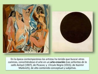 En la época contemporánea los artistas ha tenido que buscar otros 
caminos, convirtiéndose el arte en un arte-creación (Las señoritas de la 
calle Avinyó (1907), de Picasso; y Círculo Negro (1915), de Kazimir 
Malévich), de alto contenido conceptual y subjetivo. 
 