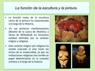 La función de la escultura y la pintura. 
• La función tanto de la escultura 
como de la pintura ha evolucionado 
a lo largo de la Historia. 
• En sus primeras manifestaciones 
(Bisonte de la cueva de Altamira; y 
Venus de Willendorf) sus funciones 
estaban definidas por su carácter 
mágico y religioso. 
• Este carácter mágico y/o religioso ha 
estado asociado al arte hasta los 
inicios de la modernidad, ya que las 
instituciones religiosas han tenido un 
papel determinante en la creación 
artística a lo largo de la historia. 
 