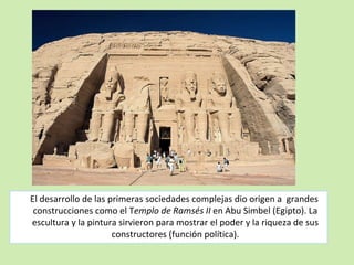 El desarrollo de las primeras sociedades complejas dio origen a grandes 
construcciones como el Templo de Ramsés II en Abu Simbel (Egipto). La 
escultura y la pintura sirvieron para mostrar el poder y la riqueza de sus 
constructores (función política). 
 