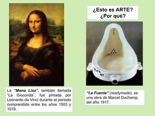¿Esto es ARTE? 
¿Por qué? 
“La Fuente” (readymade), es 
una obra de Marcel Duchamp, 
del año 1917. 
La “Mona Lisa”, también llamada 
“La Gioconda”, fue pintada por 
Leonardo da Vinci durante el período 
comprendido entre los años 1503 y 
1519. 
 