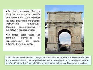 • En otras ocasiones (Arco de 
Tito) destaca una clara función 
conmemorativa, convirtiéndose 
las obras de arte en importantes 
instrumento "educativos" 
(función conmemorativa y 
educativa o propagandística). 
•En todos estos casos son 
también elementos de 
representación de ideales 
estéticos (función estética). 
El Arco de Tito es un arco de triunfo, situado en la Vía Sacra, justo al sureste del Foro, en 
Roma. Fue construido poco después de la muerte del emperador Tito (emperador entre 
los años 79 y 81 d.C.). El arco de Tito conmemora las victorias de Tito contra los judíos. 
 