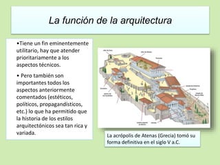 La función de la arquitectura 
•Tiene un fin eminentemente 
utilitario, hay que atender 
prioritariamente a los 
aspectos técnicos. 
• Pero también son 
importantes todos los 
aspectos anteriormente 
comentados (estéticos, 
políticos, propagandísticos, 
etc.) lo que ha permitido que 
la historia de los estilos 
arquitectónicos sea tan rica y 
variada. La acrópolis de Atenas (Grecia) tomó su 
forma definitiva en el siglo V a.C. 
 