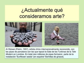 ¿Actualmente qué 
consideramos arte? 
Ai Weiwei (Pekín, 1957), artista chino internacionalmente reconocido, con 
las pipas de porcelana con las que tapizó la Sala de las Turbinas de la Tate 
Modern en Londres. En total cien millones de pipas formaron parte de la 
instalación 'Sunflower seeds' (en español 'Semillas de girasol). 
 