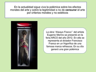 En la actualidad sigue viva la polémica sobre los efectos 
morales del arte y sobre la legitimidad o no de censurar el arte 
por criterios morales y no estéticos 
La obra “Always Franco” del artista 
Eugenio Merino se presentó en la 
feria ARCO del año 2012. En ella se 
representa al dictador Francisco 
Franco en un frigorífico de una 
famosa marca refrescos. En su día 
generó una gran polémica 
 
