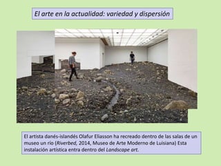 El arte en la actualidad: variedad y dispersión 
El artista danés-islandés Olafur Eliasson ha recreado dentro de las salas de un 
museo un río (Riverbed, 2014, Museo de Arte Moderno de Luisiana) Esta 
instalación artística entra dentro del Landscape art. 
 