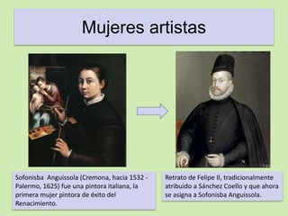 Mujeres artistas 
Sofonisba Anguissola (Cremona, hacia 1532 - 
Palermo, 1625) fue una pintora italiana, la 
primera mujer pintora de éxito del 
Renacimiento. 
Retrato de Felipe II, tradicionalmente 
atribuido a Sánchez Coello y que ahora 
se asigna a Sofonisba Anguissola. 
 