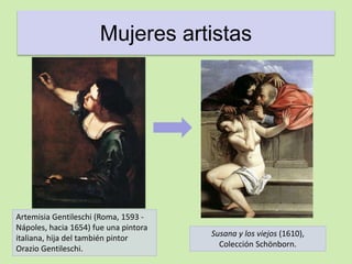 Mujeres artistas 
Artemisia Gentileschi (Roma, 1593 - 
Nápoles, hacia 1654) fue una pintora 
italiana, hija del también pintor 
Orazio Gentileschi. 
Susana y los viejos (1610), 
Colección Schönborn. 
