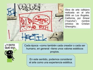 ¿Y ESTO 
QUÉ ES? 
Obra de arte callejero 
realizada en el año 
2006 en Los Ángeles, 
California, por Smear 
(“mancha”) nombre 
artístico de Cristian 
Gheorghiu . 
Cada época –como también cada creador o cada ser 
humano, en general –tiene unos valores estéticos 
propios. 
En este sentido, podemos considerar 
el arte como una experiencia estética. 
 