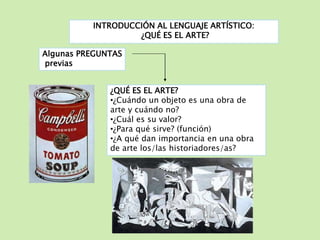 INTRODUCCIÓN AL LENGUAJE ARTÍSTICO: 
¿QUÉ ES EL ARTE? 
Algunas PREGUNTAS 
previas 
¿QUÉ ES EL ARTE? 
•¿Cuándo un objeto es una obra de 
arte y cuándo no? 
•¿Cuál es su valor? 
•¿Para qué sirve? (función) 
•¿A qué dan importancia en una obra 
de arte los/las historiadores/as? 
 