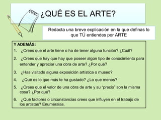 ¿QUÉ ES EL ARTE? 
Redacta una breve explicación en la que definas lo 
que TÚ entiendes por ARTE 
Y ADEMÁS: 
1. ¿Crees que el arte tiene o ha de tener alguna función? ¿Cuál? 
2. ¿Crees que hay que hay que poseer algún tipo de conocimiento para 
entender y apreciar una obra de arte? ¿Por qué? 
3. ¿Has visitado alguna exposición artística o museo? 
4. ¿Qué es lo que más te ha gustado? ¿Lo que menos? 
5. ¿Crees que el valor de una obra de arte y su “precio” son la misma 
cosa? ¿Por qué? 
6. ¿Qué factores o circunstancias crees que influyen en el trabajo de 
los artistas? Enuméralas. 
 