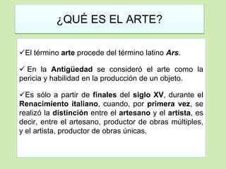 ¿QUÉ ES EL ARTE? 
El término arte procede del término latino Ars. 
 En la Antigüedad se consideró el arte como la 
pericia y habilidad en la producción de un objeto. 
Es sólo a partir de finales del siglo XV, durante el 
Renacimiento italiano, cuando, por primera vez, se 
realizó la distinción entre el artesano y el artista, es 
decir, entre el artesano, productor de obras múltiples, 
y el artista, productor de obras únicas. 
 