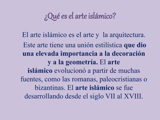¿Qué es el arte islámico?
El arte islámico es el arte y la arquitectura.
Este arte tiene una unión estilística que dio
una elevada importancia a la decoración
y a la geometría. El arte
islámico evolucionó a partir de muchas
fuentes, como las romanas, paleocristianas o
bizantinas. El arte islámico se fue
desarrollando desde el siglo VII al XVIII.
 
