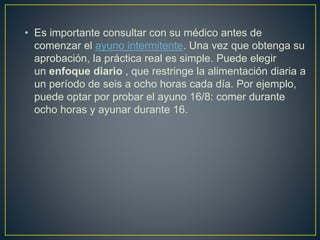 • Es importante consultar con su médico antes de
comenzar el ayuno intermitente. Una vez que obtenga su
aprobación, la práctica real es simple. Puede elegir
un enfoque diario , que restringe la alimentación diaria a
un período de seis a ocho horas cada día. Por ejemplo,
puede optar por probar el ayuno 16/8: comer durante
ocho horas y ayunar durante 16.
 