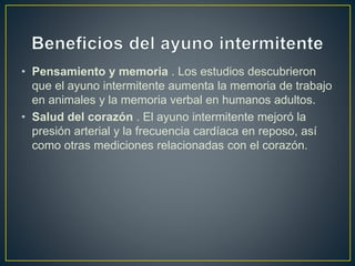 • Pensamiento y memoria . Los estudios descubrieron
que el ayuno intermitente aumenta la memoria de trabajo
en animales y la memoria verbal en humanos adultos.
• Salud del corazón . El ayuno intermitente mejoró la
presión arterial y la frecuencia cardíaca en reposo, así
como otras mediciones relacionadas con el corazón.
 