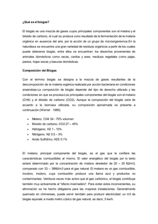 ¿Qué es el biogas?
El biogás es una mezcla de gases cuyos principales componentes son el metano y el
bióxido de carbono, el cual se produce cono resultado de la fermentación de la materia
orgánica en ausencia del aire, por la acción de un grupo de microorganismos.En la
naturaleza se encuentra una gran variedad de residuos orgánicos a partir de los cuales
puede obtenerse biogás, entre ellos se encuentran: los desechos provenientes de
animales domésticos como vacas, cerdos y aves, residuos vegetales como pajas,
pastos, hojas secas y basuras domésticas.
Composición del Biogas
Con el termino biogás se designa a la mezcla de gases resultantes de la
descomposición de la materia orgánica realizada por acción bacteriana en condiciones
anaerobias.La composición de biogás depende del tipo de desecho utilizado y las
condiciones en que se procesa.Los principales componentes del biogás son el metano
(CH4) y el dióxido de carbono (CO2). Aunque la composición del biogás varia de
acuerdo a la biomasa utilizada, su composición aproximada se presenta a
continuación (Werner 1989):
 Metano, CH4 54 - 70% volumen
 Bióxido de carbono, CO2 27 – 45%
 Hidrógeno, H2 1 - 10%
 Nitrógeno, N2 0.5 – 3%
 Acido Sulfídrico, H2S 0.1%
El metano, principal componente del biogás, es el gas que le confiere las
características combustibles al mismo. El valor energético del biogás por lo tanto
estará determinado por la concentración de metano alrededor de 20 – 25 MJ/m3,
comparado con 33 – 38MJ/m3 para el gas natural. El metano es un gas combustible,
incoloro, inodoro, cuya combustión produce una llama azul y productos no
contaminantes. Veintiuna veces más activo que el gas carbónico, el biogás contribuye
también muy activamente al "efecto invernadero". Para evitar estos inconvenientes, su
eliminación se ha hecho obligatoria para las mayores instalaciones. Generalmente
quemado en chimeneas, puede servir también para producir electricidad: un m3 de
biogás equivale a medio metro cúbico de gas natural, es decir, 5 kw/h.
 