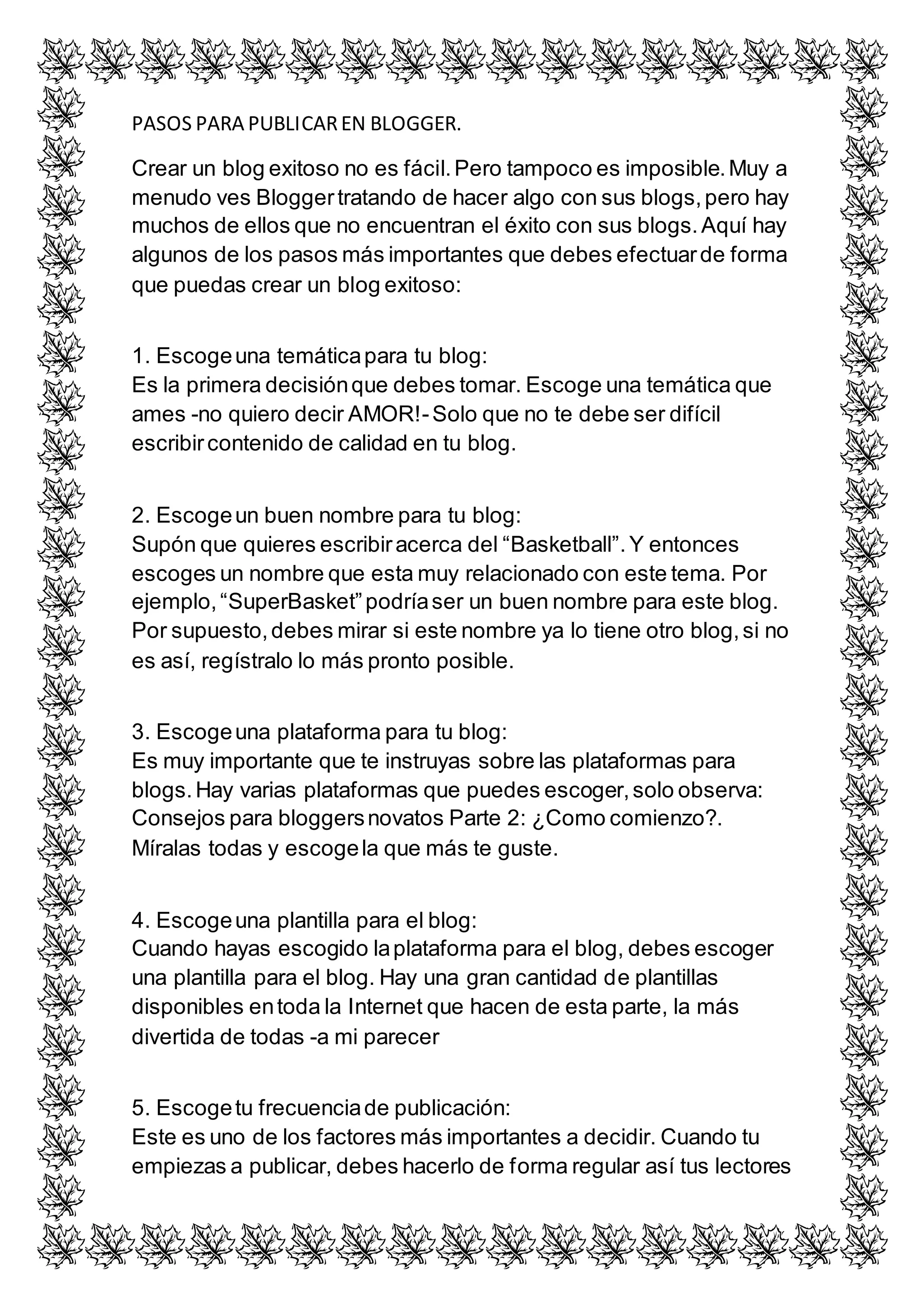 PASOS PARA PUBLICAR EN BLOGGER. 
Crear un blog exitoso no es fácil. Pero tampoco es imposible. Muy a 
menudo ves Blogger tratando de hacer algo con sus blogs, pero hay 
muchos de ellos que no encuentran el éxito con sus blogs. Aquí hay 
algunos de los pasos más importantes que debes efectuar de forma 
que puedas crear un blog exitoso: 
1. Escoge una temática para tu blog: 
Es la primera decisión que debes tomar. Escoge una temática que 
ames -no quiero decir AMOR!- Solo que no te debe ser difícil 
escribir contenido de calidad en tu blog. 
2. Escoge un buen nombre para tu blog: 
Supón que quieres escribir acerca del “Basketball”. Y entonces 
escoges un nombre que esta muy relacionado con este tema. Por 
ejemplo, “SuperBasket” podría ser un buen nombre para este blog. 
Por supuesto, debes mirar si este nombre ya lo tiene otro blog, si no 
es así, regístralo lo más pronto posible. 
3. Escoge una plataforma para tu blog: 
Es muy importante que te instruyas sobre las plataformas para 
blogs. Hay varias plataformas que puedes escoger, solo observa: 
Consejos para bloggers novatos Parte 2: ¿Como comienzo?. 
Míralas todas y escoge la que más te guste. 
4. Escoge una plantilla para el blog: 
Cuando hayas escogido la plataforma para el blog, debes escoger 
una plantilla para el blog. Hay una gran cantidad de plantillas 
disponibles en toda la Internet que hacen de esta parte, la más 
divertida de todas -a mi parecer 
5. Escoge tu frecuencia de publicación: 
Este es uno de los factores más importantes a decidir. Cuando tu 
empiezas a publicar, debes hacerlo de forma regular así tus lectores 
 