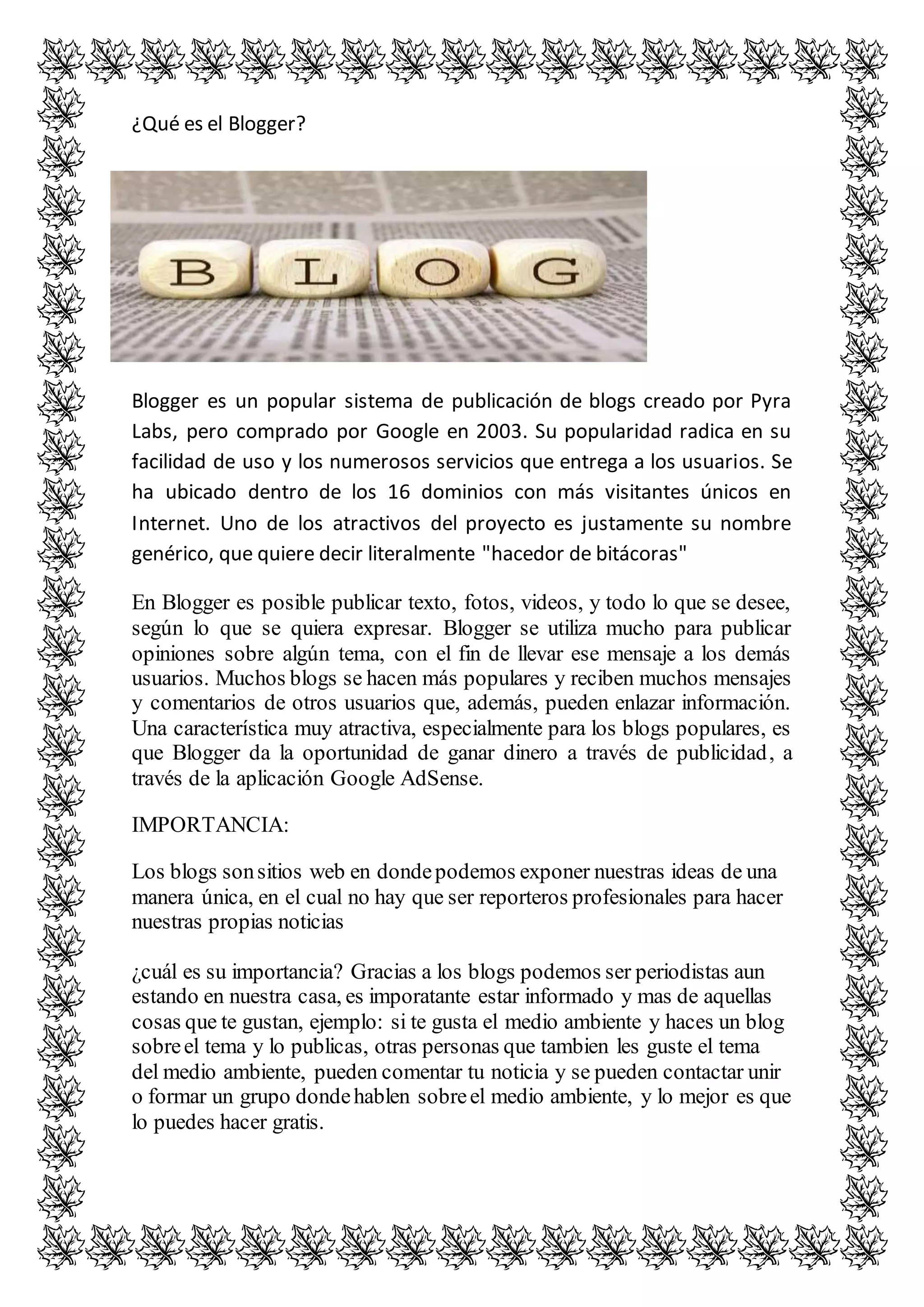 ¿Qué es el Blogger? 
Blogger es un popular sistema de publicación de blogs creado por Pyra 
Labs, pero comprado por Google en 2003. Su popularidad radica en su 
facilidad de uso y los numerosos servicios que entrega a los usuarios. Se 
ha ubicado dentro de los 16 dominios con más visitantes únicos en 
Internet. Uno de los atractivos del proyecto es justamente su nombre 
genérico, que quiere decir literalmente "hacedor de bitácoras" 
En Blogger es posible publicar texto, fotos, videos, y todo lo que se desee, 
según lo que se quiera expresar. Blogger se utiliza mucho para publicar 
opiniones sobre algún tema, con el fin de llevar ese mensaje a los demás 
usuarios. Muchos blogs se hacen más populares y reciben muchos mensajes 
y comentarios de otros usuarios que, además, pueden enlazar información. 
Una característica muy atractiva, especialmente para los blogs populares, es 
que Blogger da la oportunidad de ganar dinero a través de publicidad, a 
través de la aplicación Google AdSense. 
IMPORTANCIA: 
Los blogs son sitios web en donde podemos exponer nuestras ideas de una 
manera única, en el cual no hay que ser reporteros profesionales para hacer 
nuestras propias noticias 
¿cuál es su importancia? Gracias a los blogs podemos ser periodistas aun 
estando en nuestra casa, es imporatante estar informado y mas de aquellas 
cosas que te gustan, ejemplo: si te gusta el medio ambiente y haces un blog 
sobre el tema y lo publicas, otras personas que tambien les guste el tema 
del medio ambiente, pueden comentar tu noticia y se pueden contactar unir 
o formar un grupo donde hablen sobre el medio ambiente, y lo mejor es que 
lo puedes hacer gratis. 
 