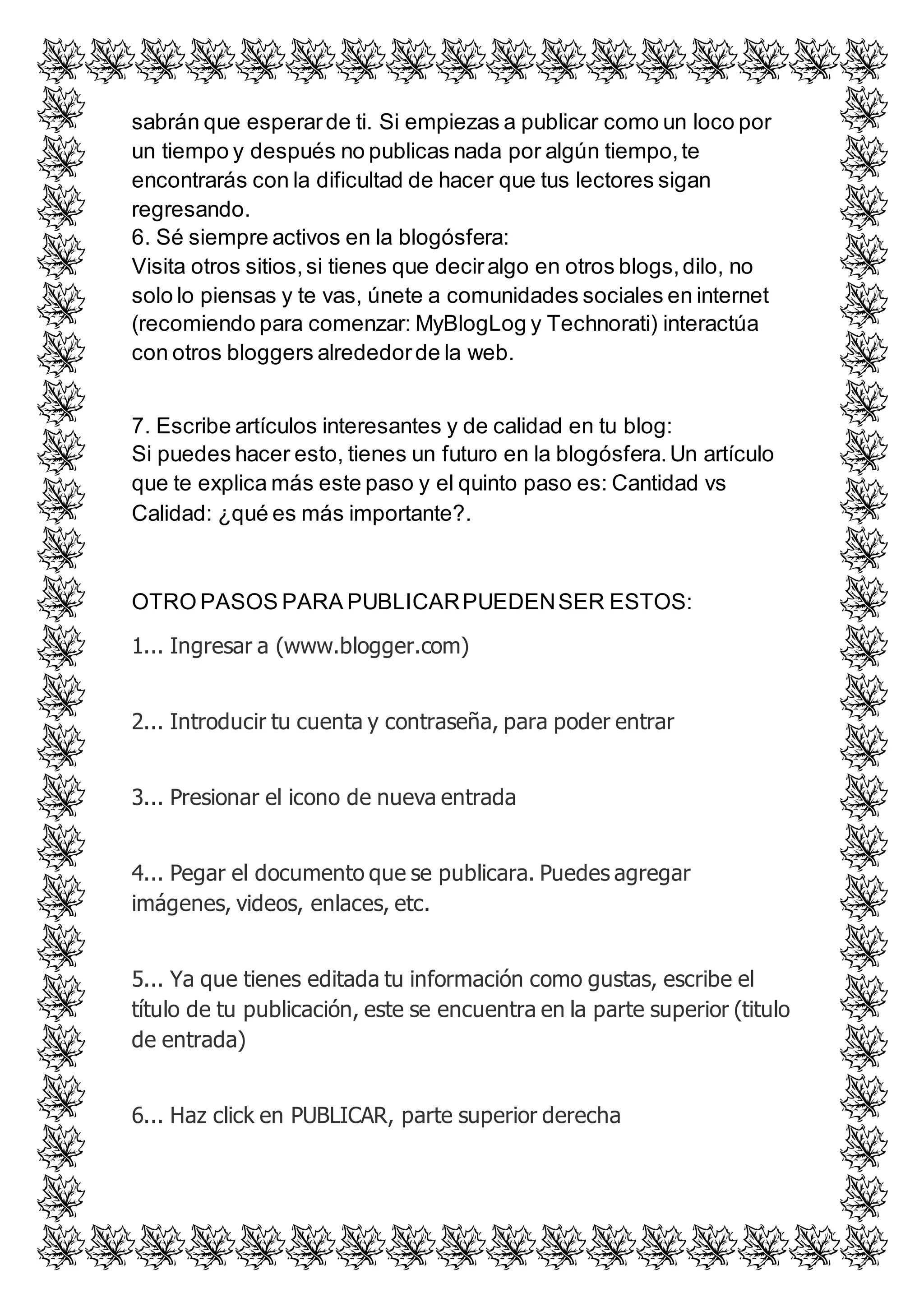 sabrán que esperar de ti. Si empiezas a publicar como un loco por 
un tiempo y después no publicas nada por algún tiempo, te 
encontrarás con la dificultad de hacer que tus lectores sigan 
regresando. 
6. Sé siempre activos en la blogósfera: 
Visita otros sitios, si tienes que decir algo en otros blogs, dilo, no 
solo lo piensas y te vas, únete a comunidades sociales en internet 
(recomiendo para comenzar: MyBlogLog y Technorati) interactúa 
con otros bloggers alrededor de la web. 
7. Escribe artículos interesantes y de calidad en tu blog: 
Si puedes hacer esto, tienes un futuro en la blogósfera. Un artículo 
que te explica más este paso y el quinto paso es: Cantidad vs 
Calidad: ¿qué es más importante?. 
OTRO PASOS PARA PUBLICAR PUEDEN SER ESTOS: 
1... Ingresar a (www.blogger.com) 
2... Introducir tu cuenta y contraseña, para poder entrar 
3... Presionar el icono de nueva entrada 
4... Pegar el documento que se publicara. Puedes agregar 
imágenes, videos, enlaces, etc. 
5... Ya que tienes editada tu información como gustas, escribe el 
título de tu publicación, este se encuentra en la parte superior (titulo 
de entrada) 
6... Haz click en PUBLICAR, parte superior derecha 
 