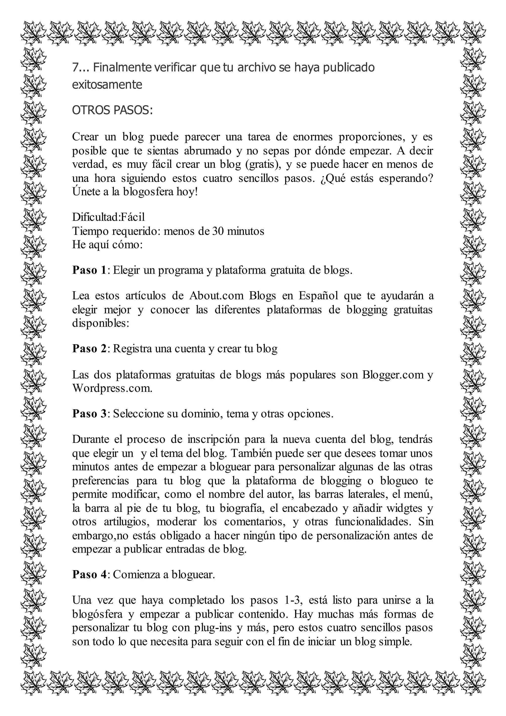 7... Finalmente verificar que tu archivo se haya publicado 
exitosamente 
OTROS PASOS: 
Crear un blog puede parecer una tarea de enormes proporciones, y es 
posible que te sientas abrumado y no sepas por dónde empezar. A decir 
verdad, es muy fácil crear un blog (gratis), y se puede hacer en menos de 
una hora siguiendo estos cuatro sencillos pasos. ¿Qué estás esperando? 
Únete a la blogosfera hoy! 
Dificultad:Fácil 
Tiempo requerido: menos de 30 minutos 
He aquí cómo: 
Paso 1: Elegir un programa y plataforma gratuita de blogs. 
Lea estos artículos de About.com Blogs en Español que te ayudarán a 
elegir mejor y conocer las diferentes plataformas de blogging gratuitas 
disponibles: 
Paso 2: Registra una cuenta y crear tu blog 
Las dos plataformas gratuitas de blogs más populares son Blogger.com y 
Wordpress.com. 
Paso 3: Seleccione su dominio, tema y otras opciones. 
Durante el proceso de inscripción para la nueva cuenta del blog, tendrás 
que elegir un y el tema del blog. También puede ser que desees tomar unos 
minutos antes de empezar a bloguear para personalizar algunas de las otras 
preferencias para tu blog que la plataforma de blogging o blogueo te 
permite modificar, como el nombre del autor, las barras laterales, el menú, 
la barra al pie de tu blog, tu biografía, el encabezado y añadir widgtes y 
otros artilugios, moderar los comentarios, y otras funcionalidades. Sin 
embargo,no estás obligado a hacer ningún tipo de personalización antes de 
empezar a publicar entradas de blog. 
Paso 4: Comienza a bloguear. 
Una vez que haya completado los pasos 1-3, está listo para unirse a la 
blogósfera y empezar a publicar contenido. Hay muchas más formas de 
personalizar tu blog con plug-ins y más, pero estos cuatro sencillos pasos 
son todo lo que necesita para seguir con el fin de iniciar un blog simple. 
 
