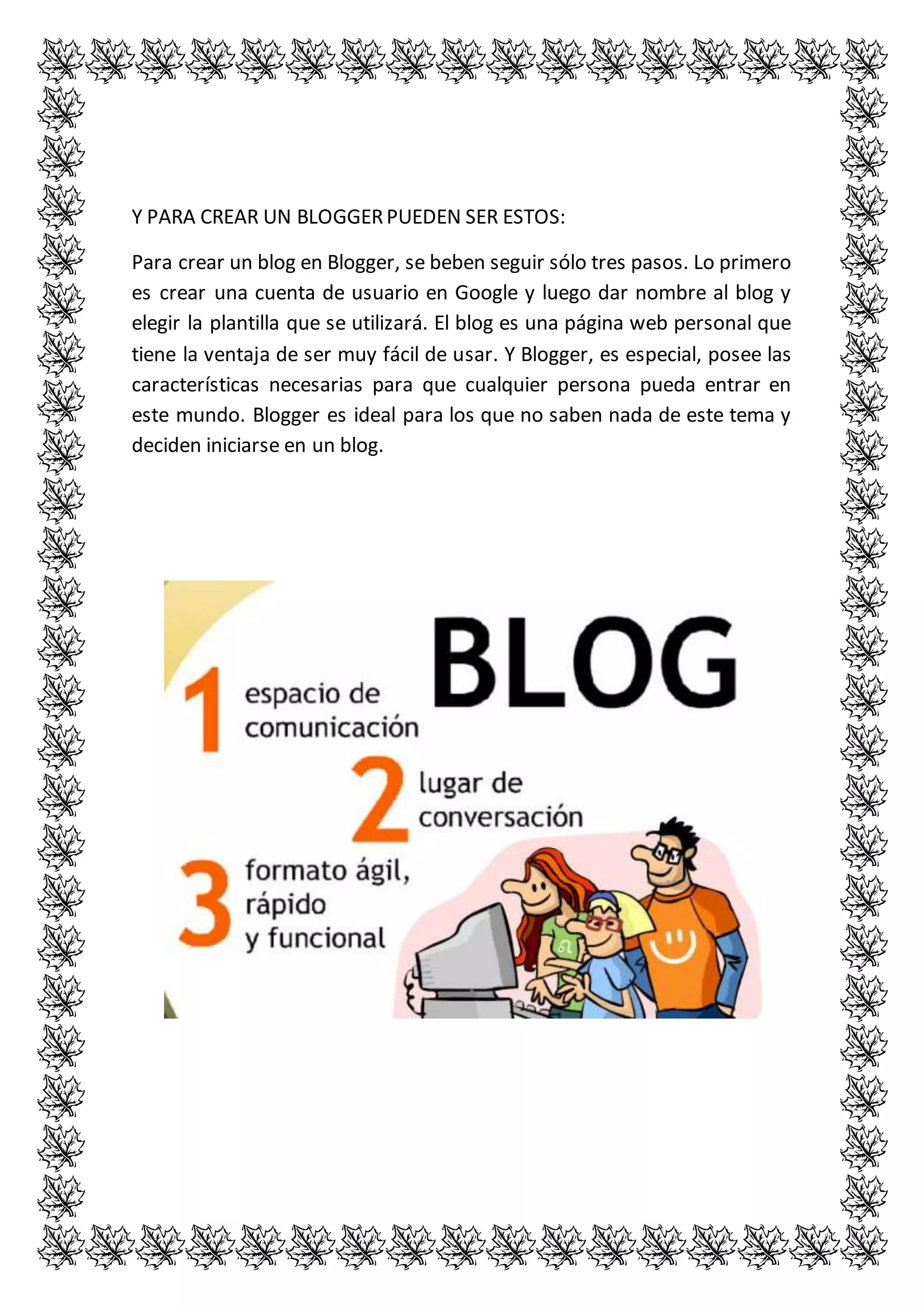 Y PARA CREAR UN BLOGGER PUEDEN SER ESTOS: 
Para crear un blog en Blogger, se beben seguir sólo tres pasos. Lo primero 
es crear una cuenta de usuario en Google y luego dar nombre al blog y 
elegir la plantilla que se utilizará. El blog es una página web personal que 
tiene la ventaja de ser muy fácil de usar. Y Blogger, es especial, posee las 
características necesarias para que cualquier persona pueda entrar en 
este mundo. Blogger es ideal para los que no saben nada de este tema y 
deciden iniciarse en un blog. 

