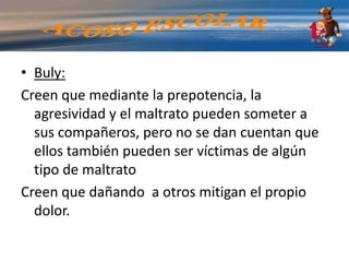 Víctima: la mayoría llega a sentirse cada vez más inferiores, deprimidas, lastimadas y solasse aumenta la presión cuando se les dice: “no te dejes pegar”,  “Tienes que ser más fuertes”. Produce el efecto contrario