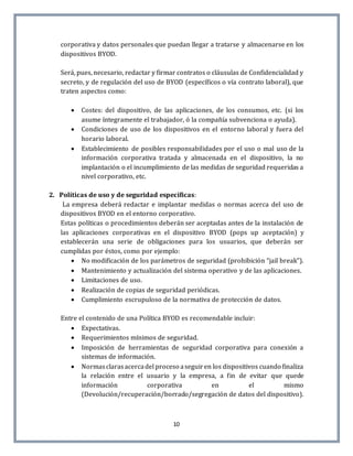 10
corporativa y datos personales que puedan llegar a tratarse y almacenarse en los
dispositivos BYOD.
Será, pues, necesario, redactar y firmar contratos o cláusulas de Confidencialidad y
secreto, y de regulación del uso de BYOD (específicos o vía contrato laboral), que
traten aspectos como:
 Costes: del dispositivo, de las aplicaciones, de los consumos, etc. (si los
asume íntegramente el trabajador, ó la compañía subvenciona o ayuda).
 Condiciones de uso de los dispositivos en el entorno laboral y fuera del
horario laboral.
 Establecimiento de posibles responsabilidades por el uso o mal uso de la
información corporativa tratada y almacenada en el dispositivo, la no
implantación o el incumplimiento de las medidas de seguridad requeridas a
nivel corporativo, etc.
2. Políticas de uso y de seguridad específicas:
La empresa deberá redactar e implantar medidas o normas acerca del uso de
dispositivos BYOD en el entorno corporativo.
Estas políticas o procedimientos deberán ser aceptadas antes de la instalación de
las aplicaciones corporativas en el dispositivo BYOD (pops up aceptación) y
establecerán una serie de obligaciones para los usuarios, que deberán ser
cumplidas por éstos, como por ejemplo:
 No modificación de los parámetros de seguridad (prohibición “jail break”).
 Mantenimiento y actualización del sistema operativo y de las aplicaciones.
 Limitaciones de uso.
 Realización de copias de seguridad periódicas.
 Cumplimiento escrupuloso de la normativa de protección de datos.
Entre el contenido de una Política BYOD es recomendable incluir:
 Expectativas.
 Requerimientos mínimos de seguridad.
 Imposición de herramientas de seguridad corporativa para conexión a
sistemas de información.
 Normasclarasacercadel proceso aseguiren los dispositivos cuando finaliza
la relación entre el usuario y la empresa, a fin de evitar que quede
información corporativa en el mismo
(Devolución/recuperación/borrado/segregación de datos del dispositivo).
 