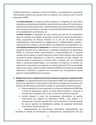 11
También deberán ser regulados a través de Políticas o procedimientos corporativos
determinados aspectos que pueden tener un impacto en la empresa ante el uso de
dispositivos BYOD:
 Geolocalización: la empresa podría establecer la obligación de que dichos
dispositivos permanezcan localizables dentro del horario laboral. De esta forma se
podría extraer información sobre: optimización de rutas, control de flotas, tracking
del transporte de productos y pasajeros, control del absentismo laboral, detección
de incumplimientos contractuales, etc.
 Redes Sociales: la utilización de redes sociales por parte de los trabajadores
debe ser regulada en el ámbito corporativo a través de la creación de Manuales o
Guías corporativas de Buenas Prácticas en el uso de las Redes Sociales,
estableciéndose expresamente las obligaciones de confidencialidad respecto a
información de la empresa y de sus clientes, no denigración de competidores, etc.
 Propiedad Intelectual e Industrial: En relación con la propiedad intelectual e
industrial derivada de las aplicaciones y contenidos alojados en los dispositivos
BYOD, es necesario limitar expresamente la responsabilidad de la empresa
respecto de los mismos, ya que la empresa no tiene control efectivo sobre la parte
personal de dichos dispositivos, ni sobre los contenidos en ellos alojados. No
obstante, deberá concienciarse al usuario sobre el impacto que sus contenidos
ilícitos o pirateados pueden llegar a ser asociados a la empresa, al coexistir con
aplicaciones corporativas y al compartir una misma dirección IP. Es recomendable
pedir al usuario querespeteen todo el dispositivo BYOD la normativa de propiedad
intelectual e industrial y cualquier otra normativa cuyo incumplimiento pueda
generar responsabilidad para la empresa.
3. Regulación técnica: implantación de herramientas de gestión, monitorización
y bloqueo. La regulación técnica de los dispositivos BYOD en la empresa de cara a
ofrecer una seguridad a la información corporativa y proteger las conexiones a los
sistemas de información corporativos, puede ser gestionada de diversas formas:
 Diseño y gestión de la red corporativa y conexión de dispositivos BYOD, bien
a través de aplicaciones nativas en modo cliente-servidor; a través de la
conexión por navegador web, o bien, a través de escritorios virtuales.
 Gestión integral a través de herramientas informáticas de gestión
corporativas que integren los dispositivos BYOD y que ayuden o se
encarguen de: el diseño y gestión de la red corporativa, el control y gestión
de accesos (gestión de identidades), medidas de seguridad informática
corporativas, monitorización, etc.
 Implementación de herramientas informáticas independientes que
permitan: el cifrado de información y comunicaciones, monitorización del uso,
 