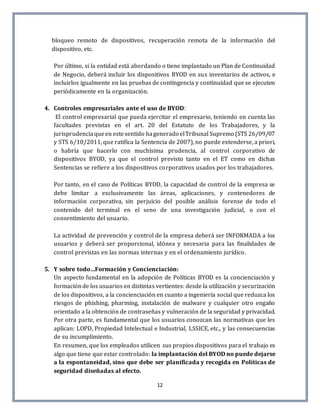 12
bloqueo remoto de dispositivos, recuperación remota de la información del
dispositivo, etc.
Por último, si la entidad está abordando o tiene implantado un Plan de Continuidad
de Negocio, deberá incluir los dispositivos BYOD en sus inventarios de activos, e
incluirlos igualmente en las pruebas de contingencia y continuidad que se ejecuten
periódicamente en la organización.
4. Controles empresariales ante el uso de BYOD:
El control empresarial que pueda ejercitar el empresario, teniendo en cuenta las
facultades previstas en el art. 20 del Estatuto de los Trabajadores, y la
jurisprudenciaqueen estesentido hagenerado elTribunal Supremo (STS 26/09/07
y STS 6/10/2011, que ratifica la Sentencia de 2007), no puede extenderse, a priori,
o habría que hacerlo con muchísima prudencia, al control corporativo de
dispositivos BYOD, ya que el control previsto tanto en el ET como en dichas
Sentencias se refiere a los dispositivos corporativos usados por los trabajadores.
Por tanto, en el caso de Políticas BYOD, la capacidad de control de la empresa se
debe limitar a exclusivamente las áreas, aplicaciones, y contenedores de
información corporativa, sin perjuicio del posible análisis forense de todo el
contenido del terminal en el seno de una investigación judicial, o con el
consentimiento del usuario.
La actividad de prevención y control de la empresa deberá ser INFORMADA a los
usuarios y deberá ser proporcional, idónea y necesaria para las finalidades de
control previstas en las normas internas y en el ordenamiento jurídico.
5. Y sobre todo…Formación y Concienciación:
Un aspecto fundamental en la adopción de Políticas BYOD es la concienciación y
formaciónde los usuarios en distintas vertientes: desde la utilización y securización
de los dispositivos, a la concienciación en cuanto a ingeniería social que reduzca los
riesgos de phishing, pharming, instalación de malware y cualquier otro engaño
orientado a la obtención de contraseñas y vulneración de la seguridad y privacidad.
Por otra parte, es fundamental que los usuarios conozcan las normativas que les
aplican: LOPD, Propiedad Intelectual e Industrial, LSSICE, etc., y las consecuencias
de su incumplimiento.
En resumen, que los empleados utilicen sus propios dispositivos para el trabajo es
algo que tiene que estar controlado: la implantación del BYOD no puede dejarse
a la espontaneidad, sino que debe ser planificada y recogida en Políticas de
seguridad diseñadas al efecto.
 