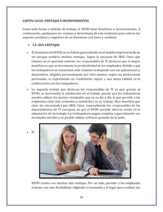13
CAPITU LO III.-VENTAJAS E INCONVENIENTES
Como toda forma o método de trabajo, el BYOD tiene beneficios e inconvenientes. A
continuación, analizamos las ventajas y desventajas de esta tendencia para valorar los
aspectos positivos y negativos de un fenómeno con luces y sombras.
 3.1.-SUS VENTAJAS
 El fenómeno del BYOD no se habría generalizado en el ámbito empresarial de no
ser porque conlleva muchas ventajas. Según la encuesta de IBSG Cisco que
citamos en el apartado anterior, los responsables de TI destacan que el mayor
beneficio es que se incrementa la productividad de los empleados. Debido a que
los trabajadores se encuentran más cómodos trabajando con sus aplicaciones y
dispositivos, elegidos personalmente por ellos mismos según sus preferencias
personales, se experimenta un rendimiento mayor y una mejor calidad en la
colaboración con los compañeros.
 La segunda ventaja que destacan los responsables de TI es que, gracias al
BYOD, se incrementa la satisfacción en el trabajo, puesto que los trabajadores
pueden utilizar los mismos terminales que en su día a día, lo que permite a los
empleados estar más contentos y satisfechos en su trabajo. Otro beneficio que
citan los encuestados por IBSG Cisco, especialmente los responsables de los
departamentos de TI europeos, es que el BYOD permite ahorrar costes en la
adquisición de tecnología. Los trabajadores pagan completa o parcialmente sus
terminales móviles y es posible utilizar software gratuito de la nube.
 El
BYOD cuenta con muchas más ventajas. Por un lado, permite a los empleados
trabajar con más flexibilidad, eligiendo el momento y el lugar para realizar sus
 